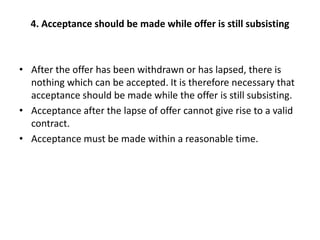 4. Acceptance should be made while offer is still subsisting
• After the offer has been withdrawn or has lapsed, there is
nothing which can be accepted. It is therefore necessary that
acceptance should be made while the offer is still subsisting.
• Acceptance after the lapse of offer cannot give rise to a valid
contract.
• Acceptance must be made within a reasonable time.
 
