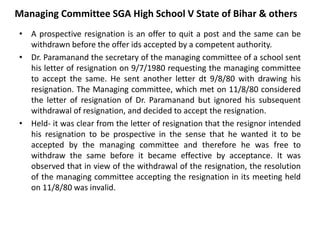 Managing Committee SGA High School V State of Bihar & others
• A prospective resignation is an offer to quit a post and the same can be
withdrawn before the offer ids accepted by a competent authority.
• Dr. Paramanand the secretary of the managing committee of a school sent
his letter of resignation on 9/7/1980 requesting the managing committee
to accept the same. He sent another letter dt 9/8/80 with drawing his
resignation. The Managing committee, which met on 11/8/80 considered
the letter of resignation of Dr. Paramanand but ignored his subsequent
withdrawal of resignation, and decided to accept the resignation.
• Held- it was clear from the letter of resignation that the resignor intended
his resignation to be prospective in the sense that he wanted it to be
accepted by the managing committee and therefore he was free to
withdraw the same before it became effective by acceptance. It was
observed that in view of the withdrawal of the resignation, the resolution
of the managing committee accepting the resignation in its meeting held
on 11/8/80 was invalid.
 