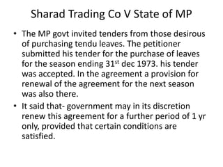 Sharad Trading Co V State of MP
• The MP govt invited tenders from those desirous
of purchasing tendu leaves. The petitioner
submitted his tender for the purchase of leaves
for the season ending 31st dec 1973. his tender
was accepted. In the agreement a provision for
renewal of the agreement for the next season
was also there.
• It said that- government may in its discretion
renew this agreement for a further period of 1 yr
only, provided that certain conditions are
satisfied.
 