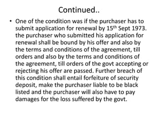 Continued..
• One of the condition was if the purchaser has to
submit application for renewal by 15th Sept 1973.
the purchaser who submitted his application for
renewal shall be bound by his offer and also by
the terms and conditions of the agreement, till
orders and also by the terms and conditions of
the agreement, till orders of the govt accepting or
rejecting his offer are passed. Further breach of
this condition shall entail forfeiture of security
deposit, make the purchaser liable to be black
listed and the purchaser will also have to pay
damages for the loss suffered by the govt.
 