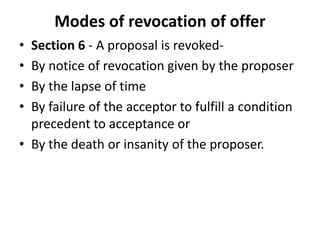 Modes of revocation of offer
• Section 6 - A proposal is revoked-
• By notice of revocation given by the proposer
• By the lapse of time
• By failure of the acceptor to fulfill a condition
precedent to acceptance or
• By the death or insanity of the proposer.
 