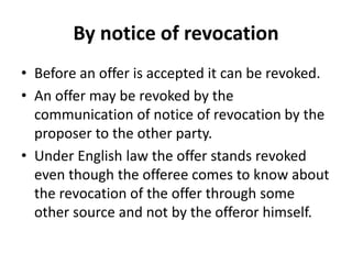 By notice of revocation
• Before an offer is accepted it can be revoked.
• An offer may be revoked by the
communication of notice of revocation by the
proposer to the other party.
• Under English law the offer stands revoked
even though the offeree comes to know about
the revocation of the offer through some
other source and not by the offeror himself.
 
