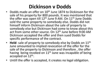 Dickinson v Dodds
• Dodds made an offer on 10th June 1874 to Dickinson for the
sale of his property for 800 pounds. It was mentioned that
the offer was open till 12th June 9 AM. On 11th June Dodds
sold the same property to somebody else. Dodds did not
himself inform Dickinson about the sale of property to
somebody else but Dickinson had come to know about this
act from some other source. On 12th June before 9:00 AM
Dickinson accepted the offer and then sued Dodds for
specific performance of the contract.
• Held- sale of property to somebody else by Dodds on 11th
June amounted to implied revocation of the offer for the
sale of the property to Dickinson and therefore , the offer
having being revoked on 11th June was incapable of being
accepted on 12th.
• Untill the offer is accepted, it creates no legal obligation.
 