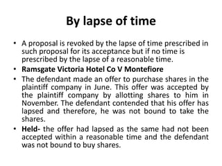 By lapse of time
• A proposal is revoked by the lapse of time prescribed in
such proposal for its acceptance but if no time is
prescribed by the lapse of a reasonable time.
• Ramsgate Victoria Hotel Co V Montefiore
• The defendant made an offer to purchase shares in the
plaintiff company in June. This offer was accepted by
the plaintiff company by allotting shares to him in
November. The defendant contended that his offer has
lapsed and therefore, he was not bound to take the
shares.
• Held- the offer had lapsed as the same had not been
accepted within a reasonable time and the defendant
was not bound to buy shares.
 