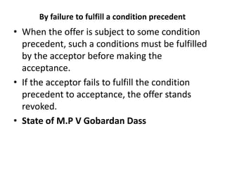 By failure to fulfill a condition precedent
• When the offer is subject to some condition
precedent, such a conditions must be fulfilled
by the acceptor before making the
acceptance.
• If the acceptor fails to fulfill the condition
precedent to acceptance, the offer stands
revoked.
• State of M.P V Gobardan Dass
 