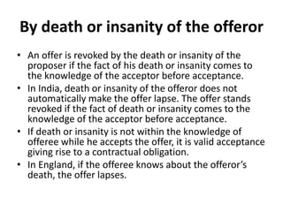 By death or insanity of the offeror
• An offer is revoked by the death or insanity of the
proposer if the fact of his death or insanity comes to
the knowledge of the acceptor before acceptance.
• In India, death or insanity of the offeror does not
automatically make the offer lapse. The offer stands
revoked if the fact of death or insanity comes to the
knowledge of the acceptor before acceptance.
• If death or insanity is not within the knowledge of
offeree while he accepts the offer, it is valid acceptance
giving rise to a contractual obligation.
• In England, if the offeree knows about the offeror’s
death, the offer lapses.
 