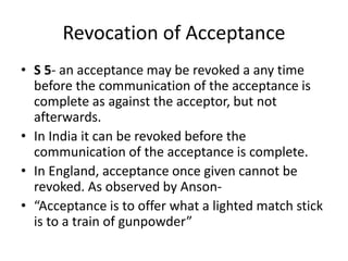 Revocation of Acceptance
• S 5- an acceptance may be revoked a any time
before the communication of the acceptance is
complete as against the acceptor, but not
afterwards.
• In India it can be revoked before the
communication of the acceptance is complete.
• In England, acceptance once given cannot be
revoked. As observed by Anson-
• “Acceptance is to offer what a lighted match stick
is to a train of gunpowder”
 