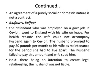 Continued..
• An agreement of a purely social or domestic nature is
not a contract.
• Balfour v. Balfour
• the defendant who was employed on a govt job in
Ceylon, went to England with his wife on leave. For
health reasons the wife could not accompany
husband again to Ceylon. The husband promised to
pay 30 pounds per month to his wife as maintenance
for the period she had to live apart. The husband
failed to pay this amount and wife sued him.
• Held: there being no intention to create legal
relationship, the husband was not liable.
 