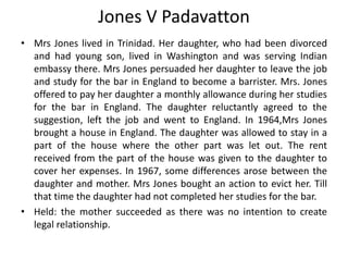 Jones V Padavatton
• Mrs Jones lived in Trinidad. Her daughter, who had been divorced
and had young son, lived in Washington and was serving Indian
embassy there. Mrs Jones persuaded her daughter to leave the job
and study for the bar in England to become a barrister. Mrs. Jones
offered to pay her daughter a monthly allowance during her studies
for the bar in England. The daughter reluctantly agreed to the
suggestion, left the job and went to England. In 1964,Mrs Jones
brought a house in England. The daughter was allowed to stay in a
part of the house where the other part was let out. The rent
received from the part of the house was given to the daughter to
cover her expenses. In 1967, some differences arose between the
daughter and mother. Mrs Jones bought an action to evict her. Till
that time the daughter had not completed her studies for the bar.
• Held: the mother succeeded as there was no intention to create
legal relationship.
 