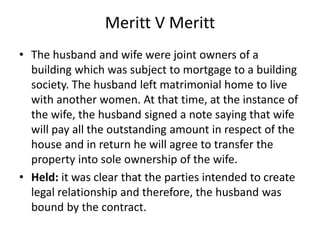 Meritt V Meritt
• The husband and wife were joint owners of a
building which was subject to mortgage to a building
society. The husband left matrimonial home to live
with another women. At that time, at the instance of
the wife, the husband signed a note saying that wife
will pay all the outstanding amount in respect of the
house and in return he will agree to transfer the
property into sole ownership of the wife.
• Held: it was clear that the parties intended to create
legal relationship and therefore, the husband was
bound by the contract.
 