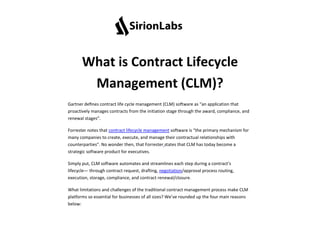 What is Contract Lifecycle
Management (CLM)?
Gartner deﬁnes contract life cycle management (CLM) software as “an application that
proactively manages contracts from the initiation stage through the award, compliance, and
renewal stages”.
Forrester notes that contract lifecycle management software is “the primary mechanism for
many companies to create, execute, and manage their contractual relationships with
counterparties”. No wonder then, that Forrester states that CLM has today become a
strategic software product for executives.
Simply put, CLM software automates and streamlines each step during a contract’s
lifecycle— through contract request, drafting, negotiation/approval process routing,
execution, storage, compliance, and contract renewal/closure.
What limitations and challenges of the traditional contract management process make CLM
platforms so essential for businesses of all sizes? We’ve rounded up the four main reasons
below:
 