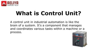 What is Control Unit?
A control unit in industrial automation is like the
brain of a system. It's a component that manages
and coordinates various tasks within a machine or a
process.
 