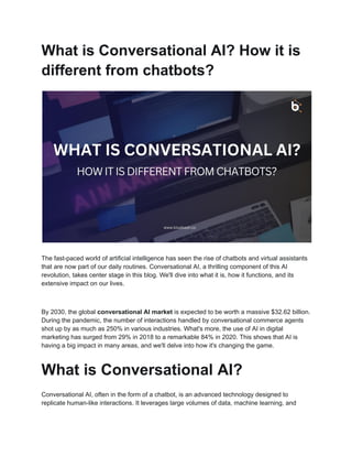 What is Conversational AI? How it is
different from chatbots?
The fast-paced world of artificial intelligence has seen the rise of chatbots and virtual assistants
that are now part of our daily routines. Conversational AI, a thrilling component of this AI
revolution, takes center stage in this blog. We'll dive into what it is, how it functions, and its
extensive impact on our lives.
By 2030, the global conversational AI market is expected to be worth a massive $32.62 billion.
During the pandemic, the number of interactions handled by conversational commerce agents
shot up by as much as 250% in various industries. What's more, the use of AI in digital
marketing has surged from 29% in 2018 to a remarkable 84% in 2020. This shows that AI is
having a big impact in many areas, and we'll delve into how it's changing the game.
What is Conversational AI?
Conversational AI, often in the form of a chatbot, is an advanced technology designed to
replicate human-like interactions. It leverages large volumes of data, machine learning, and
 