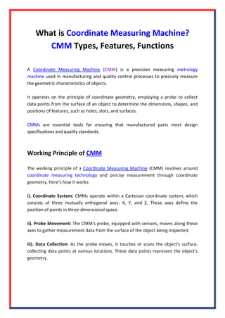 What is Coordinate Measuring Machine?
CMM Types, Features, Functions
A Coordinate Measuring Machine (CMM) is a precision measuring metrology
machine used in manufacturing and quality control processes to precisely measure
the geometric characteristics of objects.
It operates on the principle of coordinate geometry, employing a probe to collect
data points from the surface of an object to determine the dimensions, shapes, and
positions of features, such as holes, slots, and surfaces.
CMMs are essential tools for ensuring that manufactured parts meet design
specifications and quality standards.
Working Principle of CMM
The working principle of a Coordinate Measuring Machine (CMM) revolves around
coordinate measuring technology and precise measurement through coordinate
geometry. Here's how it works:
i). Coordinate System: CMMs operate within a Cartesian coordinate system, which
consists of three mutually orthogonal axes: X, Y, and Z. These axes define the
position of points in three-dimensional space.
ii). Probe Movement: The CMM's probe, equipped with sensors, moves along these
axes to gather measurement data from the surface of the object being inspected.
iii). Data Collection: As the probe moves, it touches or scans the object's surface,
collecting data points at various locations. These data points represent the object's
geometry.
 