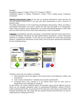 Example:
Profitability segment 1: Product "Prod-1132"/ Customer "100267"
Profitability segment 2: Industry "Chemicals"/ Country "USA"/ Product group "Laboratory
instruments"
Maintain Characteristic Values: In this step you maintain characteristic values and texts for
your user-defined characteristics if you only want these characteristics to have a fixed set of
possible values.
You define characteristics in the Customizing step Maintain characteristics. When you define a
user-defined characteristic, you need to specify the field type and length of its characteristic
values. When you define such a characteristic, the system automatically generates a check table
and a text table which are used to check what characteristic values are permitted.
Valuation: In profitability and sales accounting, it is particularly important to have quick access
to recent profitability information for sales-related business transactions, and this information
should be as complete as possible. To this end, you use valuation for cost-of-sales accounting
purposes, completing the information on units sold as well as the price and discount information
for your marketing system.
Valuation can be used, for example, to calculate:
Sales deductions that do not appear in the invoice (such as cash deductions, rebates, and
commission)
Costs of sales (sold products * standard costs of goods manufactured)
Calculated direct costs, referred to as the special direct costs for sales (such as
transportation costs, packaging or insurance)
In what follows, the various valuation options are described, along with the different cases for
which you can calculate anticipated values in costing-based Profitability Analysis (CO-PA).
Unlike costing-based CO-PA, account-based CO-PA only posts values that are reconcilable with
Financial Accounting (FI). This means that the valuation functions described here can only be
implemented for costing-based CO-PA.
 