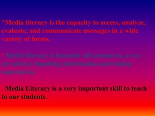 *Media literacy is the capacity to access, analyze, evaluate, and communicate messages in a wide variety of forms. *Media literacy is basically all around us, as we are always inputting information and taking material in.*Media Literacy is a very important skill to teach to our students. 