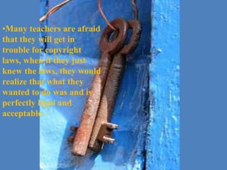 Many teachers are afraid that they will get in trouble for copyright laws, when if they just knew the laws, they would realize that what they wanted to do was and is perfectly legal and acceptable. When we limit the material that we use to teach with, it limits student learning.We must do whatever we can to reach our students! 