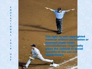 EDUCATIONALFAIRUSEEducational fair useThe right to use copyrighted material without permission or payment under some circumstances—especially when the cultural or social benefits of the use are predominant.