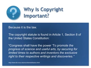 Why Is Copyright Important?Elizabeth Baker, 2009Because it is the law. The copyright statute is found in Article 1, Section 8 of the United States Constitution:“Congress shall have the power ‘To promote the progress of science and useful arts, by securing for limited times to authors and inventors the exclusive right to their respective writings and discoveries.’’http://www.lib.ncsu.edu/scc/tutorial/basics.html