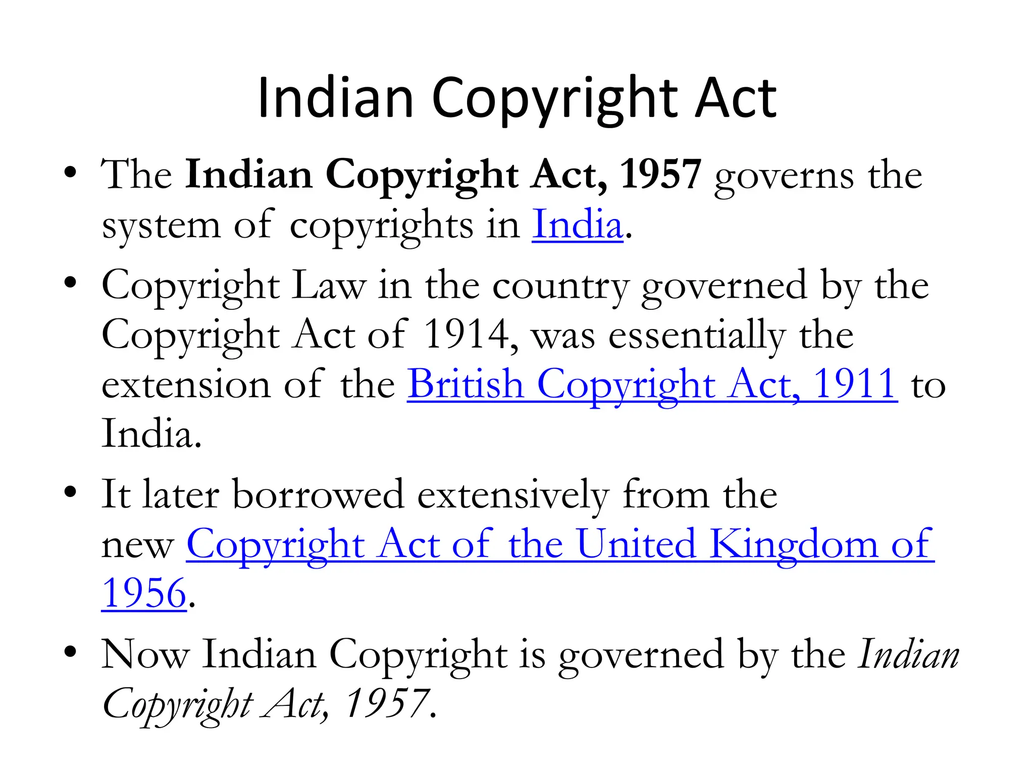 Indian Copyright Act
• The Indian Copyright Act, 1957 governs the
system of copyrights in India.
• Copyright Law in the country governed by the
Copyright Act of 1914, was essentially the
extension of the British Copyright Act, 1911 to
India.
• It later borrowed extensively from the
new Copyright Act of the United Kingdom of
1956.
• Now Indian Copyright is governed by the Indian
Copyright Act, 1957.
 