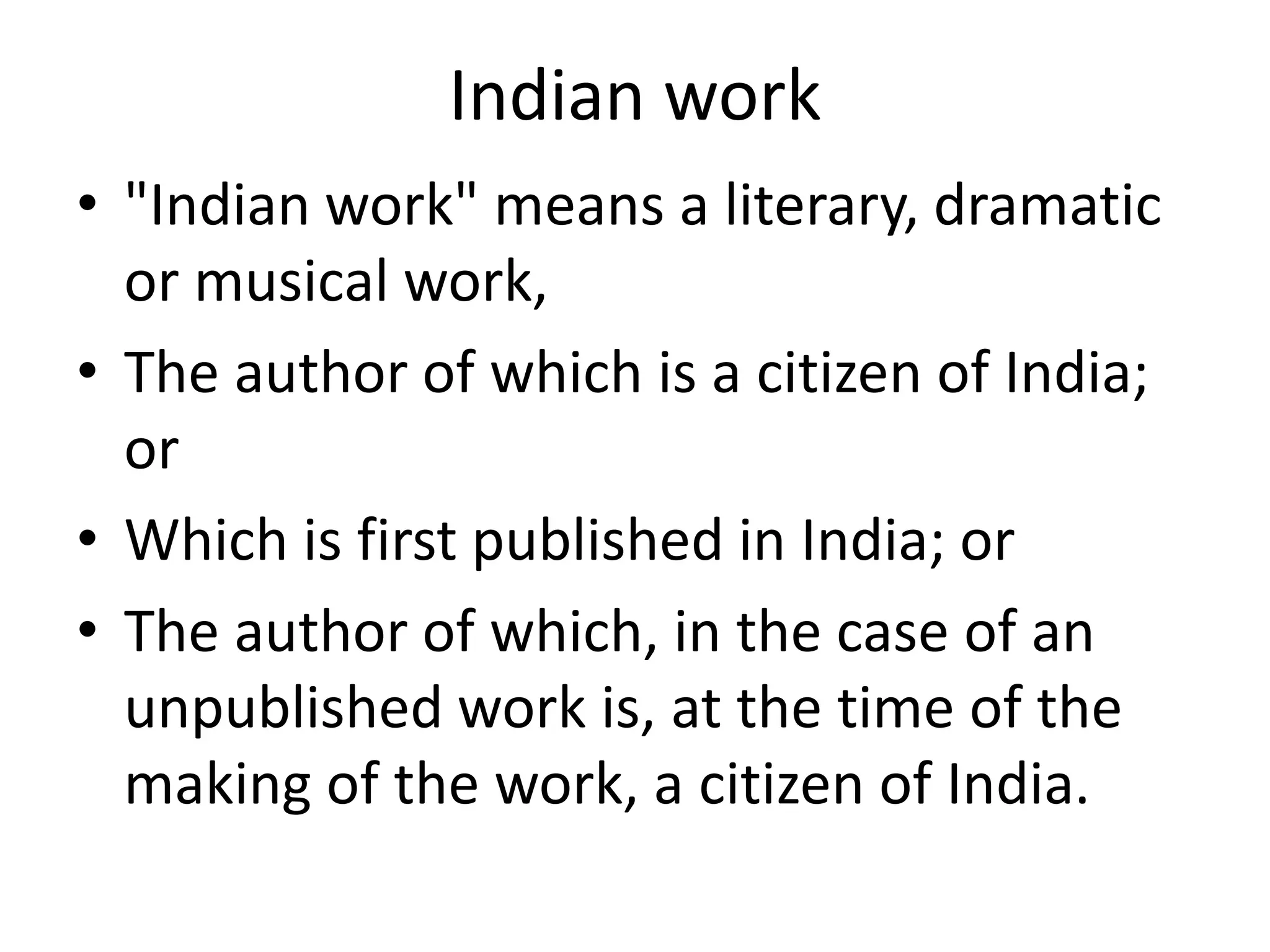 Indian work
• "Indian work" means a literary, dramatic
or musical work,
• The author of which is a citizen of India;
or
• Which is first published in India; or
• The author of which, in the case of an
unpublished work is, at the time of the
making of the work, a citizen of India.
 