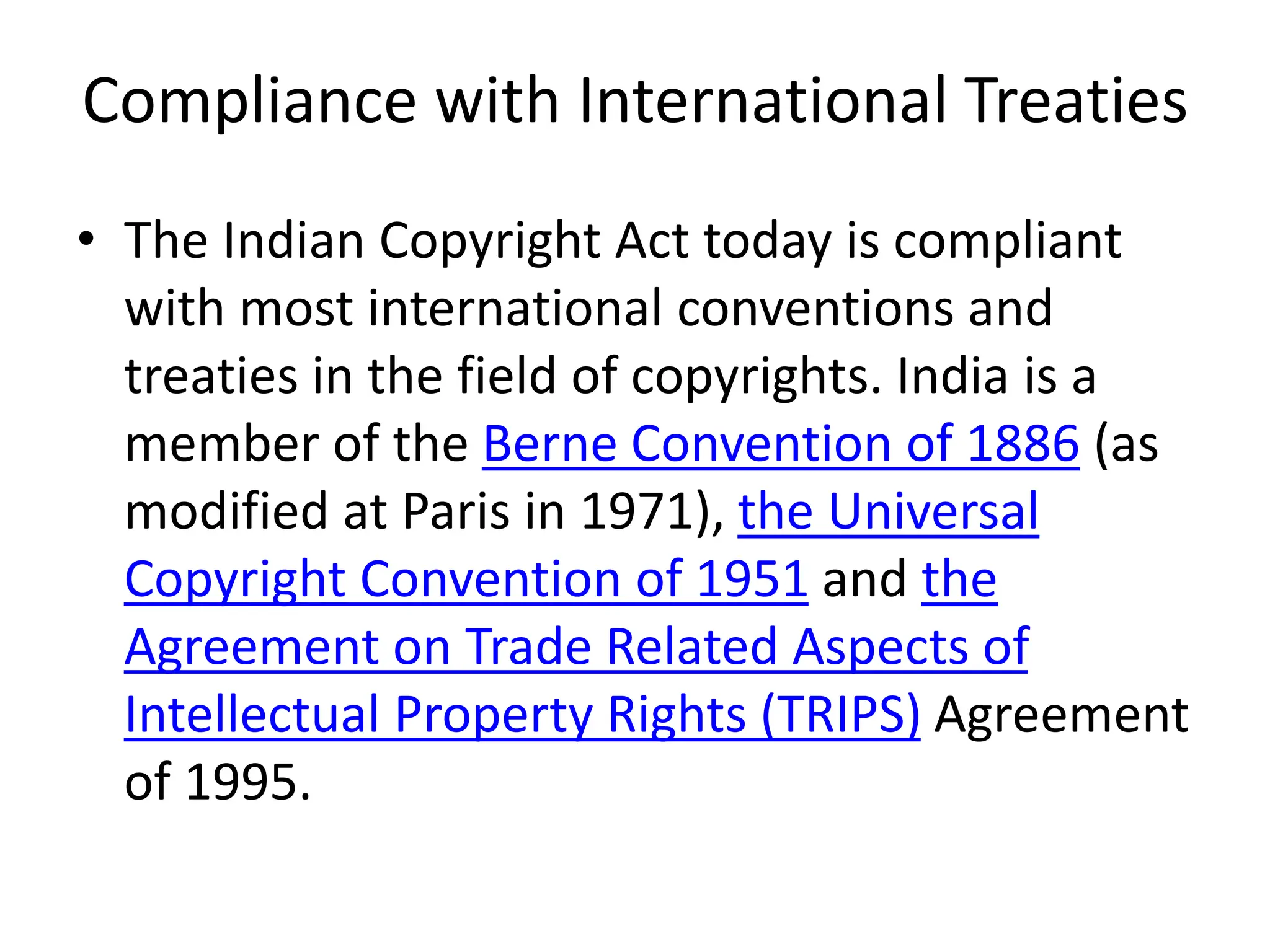 Compliance with International Treaties
• The Indian Copyright Act today is compliant
with most international conventions and
treaties in the field of copyrights. India is a
member of the Berne Convention of 1886 (as
modified at Paris in 1971), the Universal
Copyright Convention of 1951 and the
Agreement on Trade Related Aspects of
Intellectual Property Rights (TRIPS) Agreement
of 1995.
 