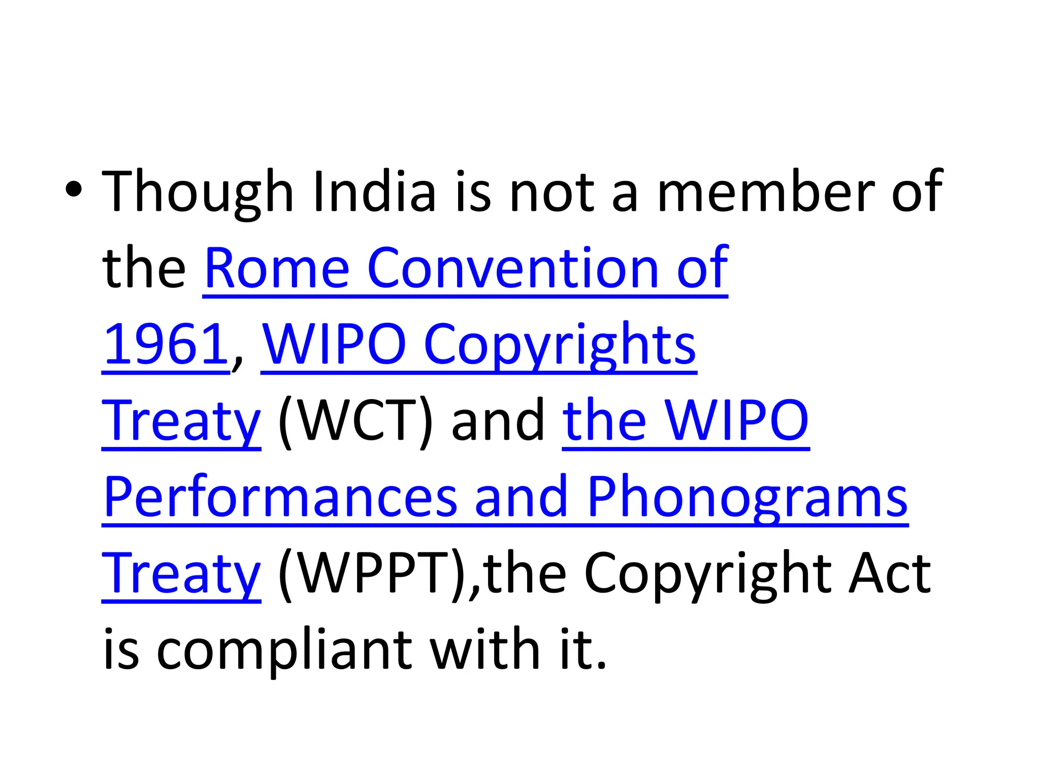 • Though India is not a member of
the Rome Convention of
1961, WIPO Copyrights
Treaty (WCT) and the WIPO
Performances and Phonograms
Treaty (WPPT),the Copyright Act
is compliant with it.
 