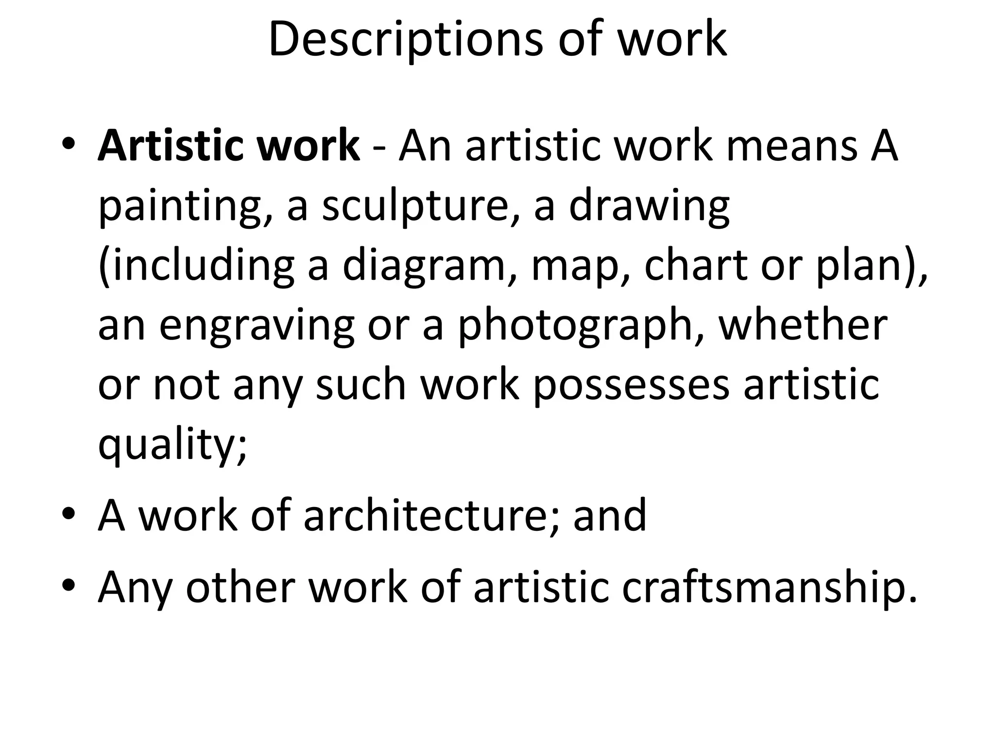 Descriptions of work
• Artistic work - An artistic work means A
painting, a sculpture, a drawing
(including a diagram, map, chart or plan),
an engraving or a photograph, whether
or not any such work possesses artistic
quality;
• A work of architecture; and
• Any other work of artistic craftsmanship.
 