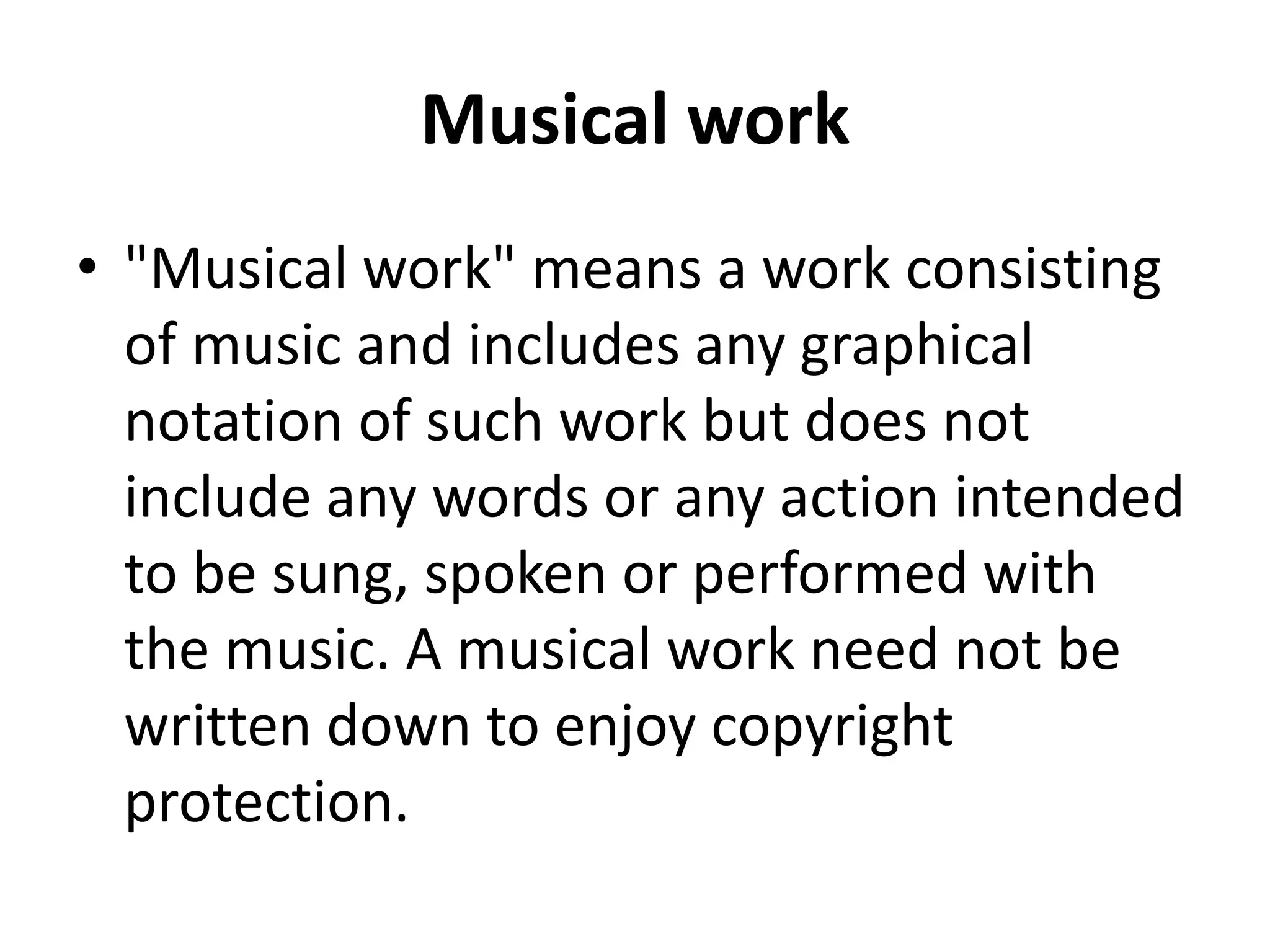 Musical work
• "Musical work" means a work consisting
of music and includes any graphical
notation of such work but does not
include any words or any action intended
to be sung, spoken or performed with
the music. A musical work need not be
written down to enjoy copyright
protection.
 