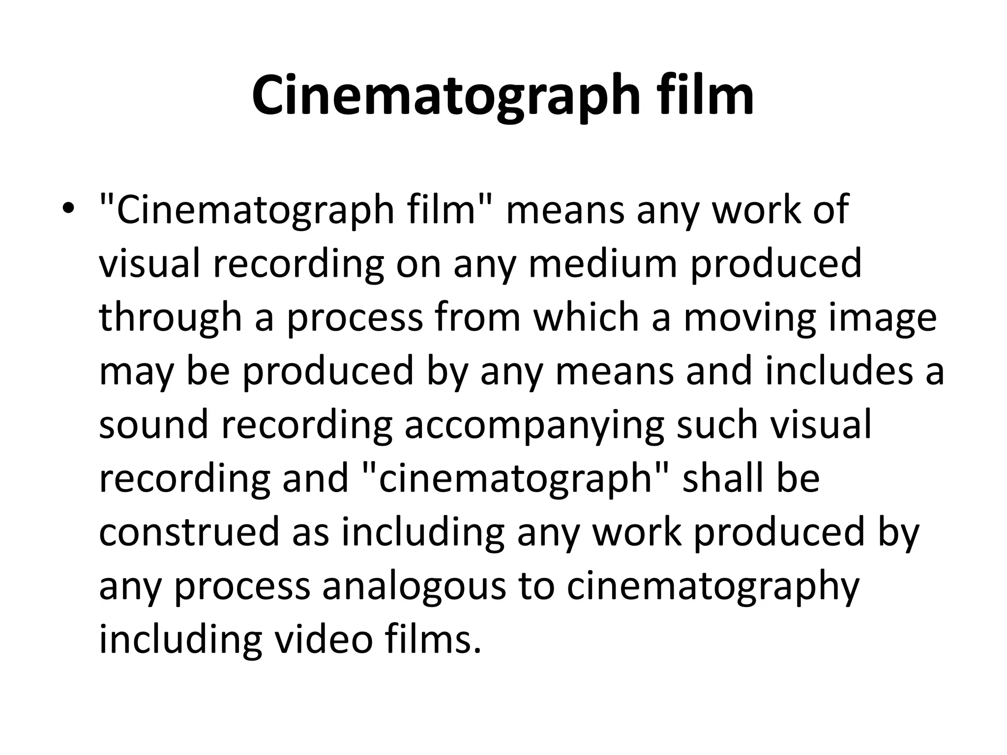 Cinematograph film
• "Cinematograph film" means any work of
visual recording on any medium produced
through a process from which a moving image
may be produced by any means and includes a
sound recording accompanying such visual
recording and "cinematograph" shall be
construed as including any work produced by
any process analogous to cinematography
including video films.
 