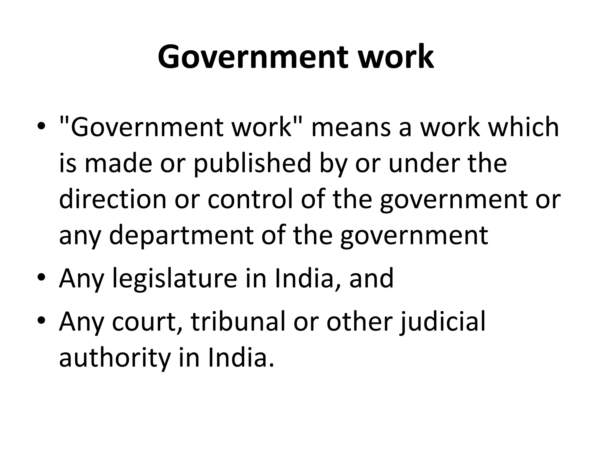 Government work
• "Government work" means a work which
is made or published by or under the
direction or control of the government or
any department of the government
• Any legislature in India, and
• Any court, tribunal or other judicial
authority in India.
 