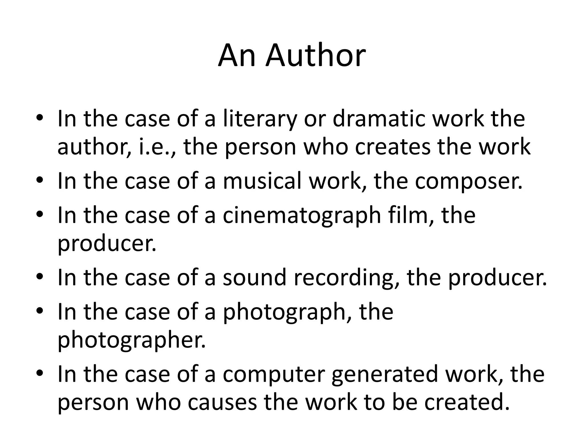An Author
• In the case of a literary or dramatic work the
author, i.e., the person who creates the work
• In the case of a musical work, the composer.
• In the case of a cinematograph film, the
producer.
• In the case of a sound recording, the producer.
• In the case of a photograph, the
photographer.
• In the case of a computer generated work, the
person who causes the work to be created.
 