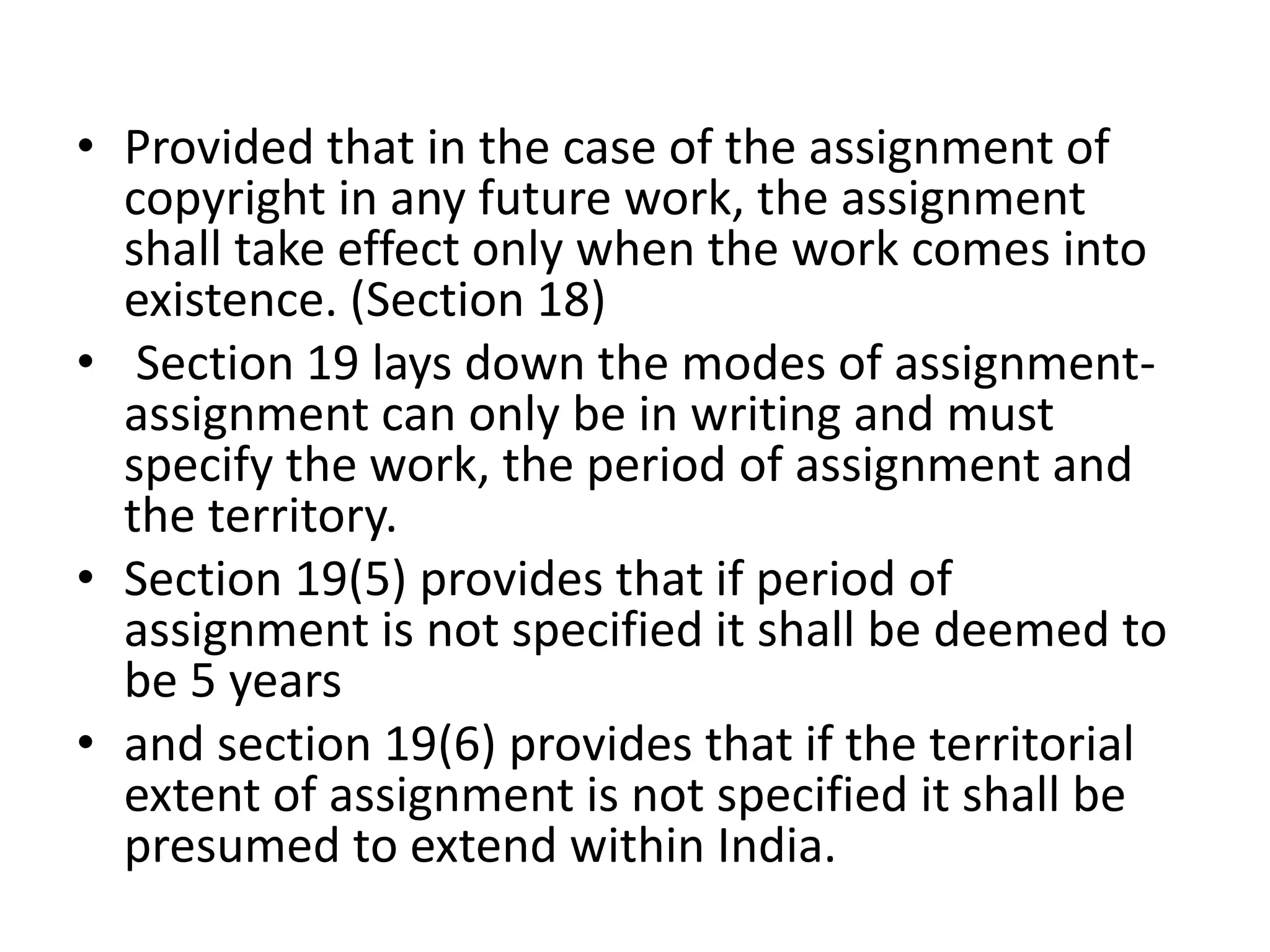 • Provided that in the case of the assignment of
copyright in any future work, the assignment
shall take effect only when the work comes into
existence. (Section 18)
• Section 19 lays down the modes of assignment-
assignment can only be in writing and must
specify the work, the period of assignment and
the territory.
• Section 19(5) provides that if period of
assignment is not specified it shall be deemed to
be 5 years
• and section 19(6) provides that if the territorial
extent of assignment is not specified it shall be
presumed to extend within India.
 