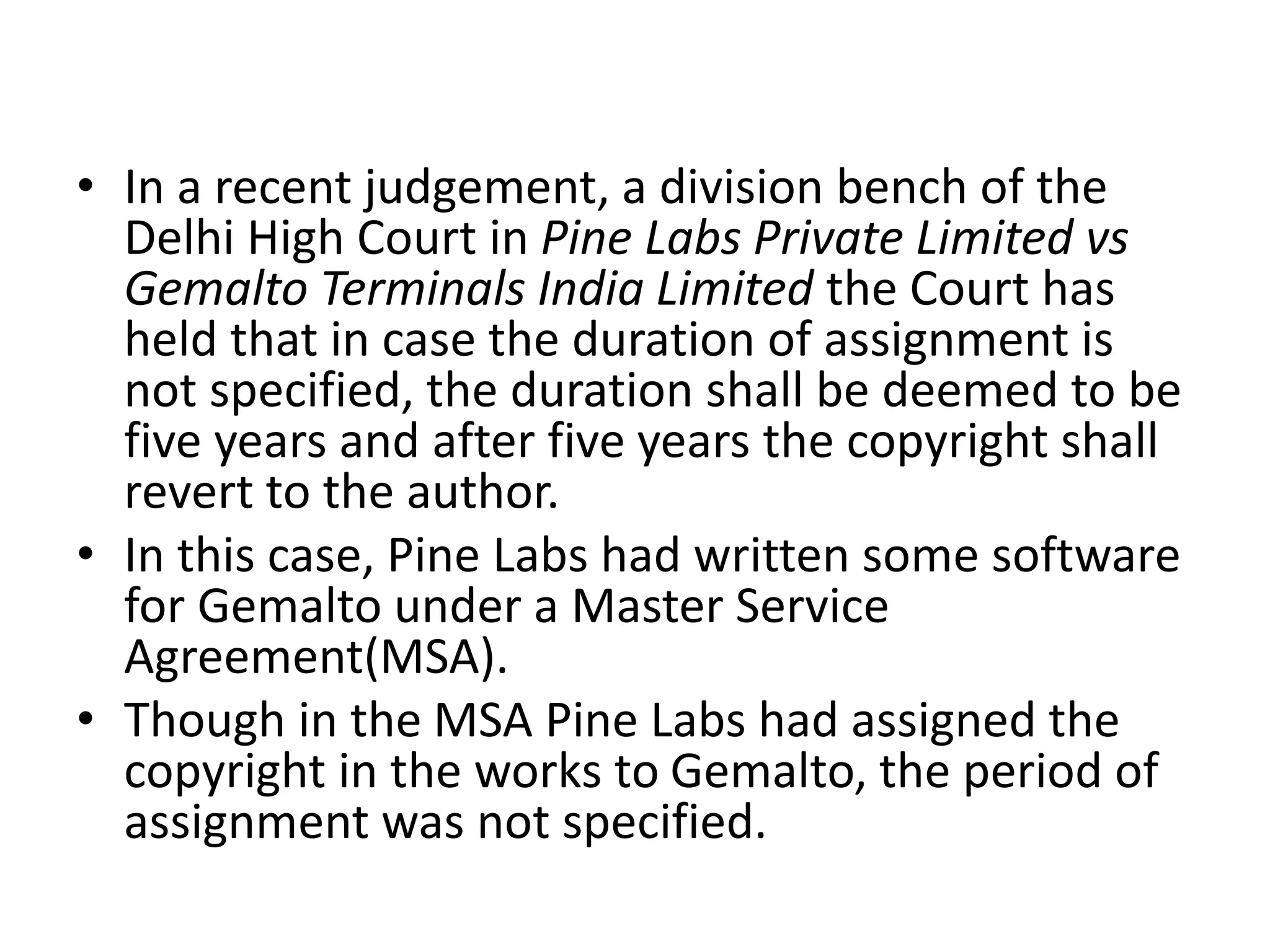 • In a recent judgement, a division bench of the
Delhi High Court in Pine Labs Private Limited vs
Gemalto Terminals India Limited the Court has
held that in case the duration of assignment is
not specified, the duration shall be deemed to be
five years and after five years the copyright shall
revert to the author.
• In this case, Pine Labs had written some software
for Gemalto under a Master Service
Agreement(MSA).
• Though in the MSA Pine Labs had assigned the
copyright in the works to Gemalto, the period of
assignment was not specified.
 