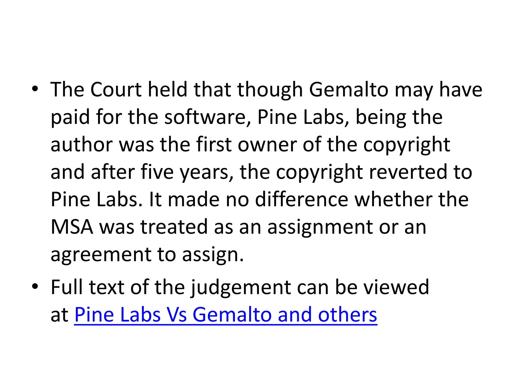 • The Court held that though Gemalto may have
paid for the software, Pine Labs, being the
author was the first owner of the copyright
and after five years, the copyright reverted to
Pine Labs. It made no difference whether the
MSA was treated as an assignment or an
agreement to assign.
• Full text of the judgement can be viewed
at Pine Labs Vs Gemalto and others
 
