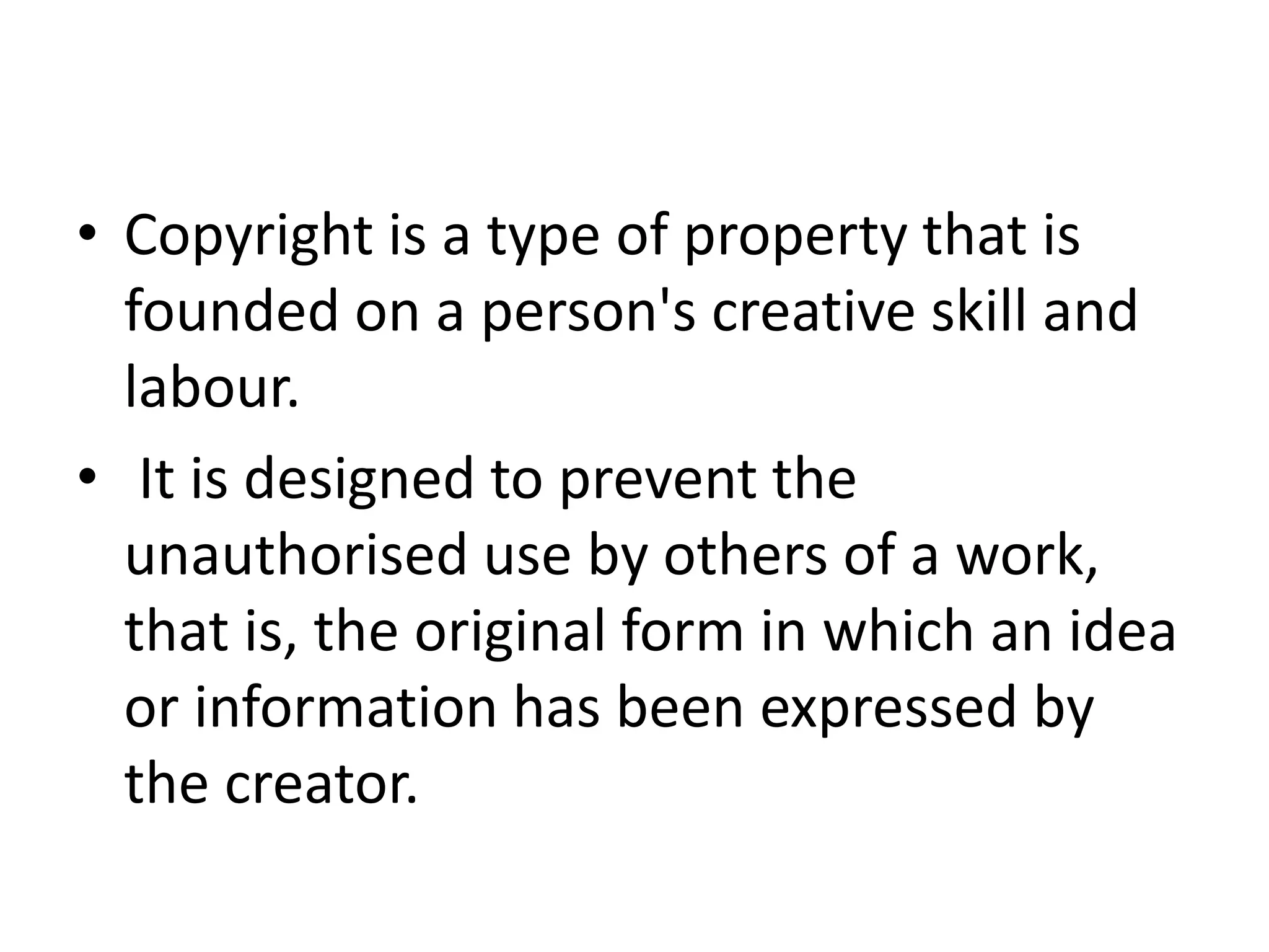 • Copyright is a type of property that is
founded on a person's creative skill and
labour.
• It is designed to prevent the
unauthorised use by others of a work,
that is, the original form in which an idea
or information has been expressed by
the creator.
 