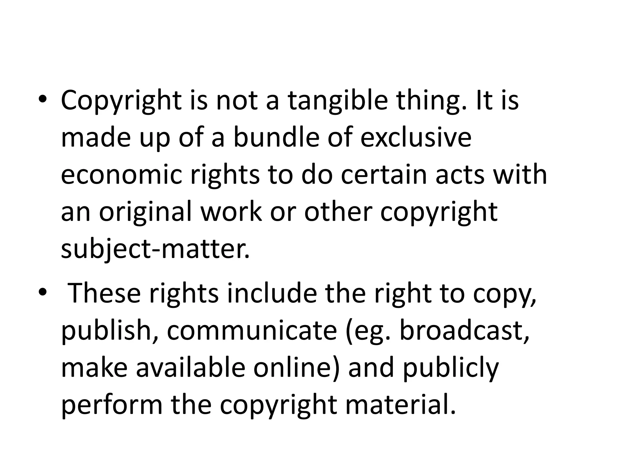 • Copyright is not a tangible thing. It is
made up of a bundle of exclusive
economic rights to do certain acts with
an original work or other copyright
subject-matter.
• These rights include the right to copy,
publish, communicate (eg. broadcast,
make available online) and publicly
perform the copyright material.
 