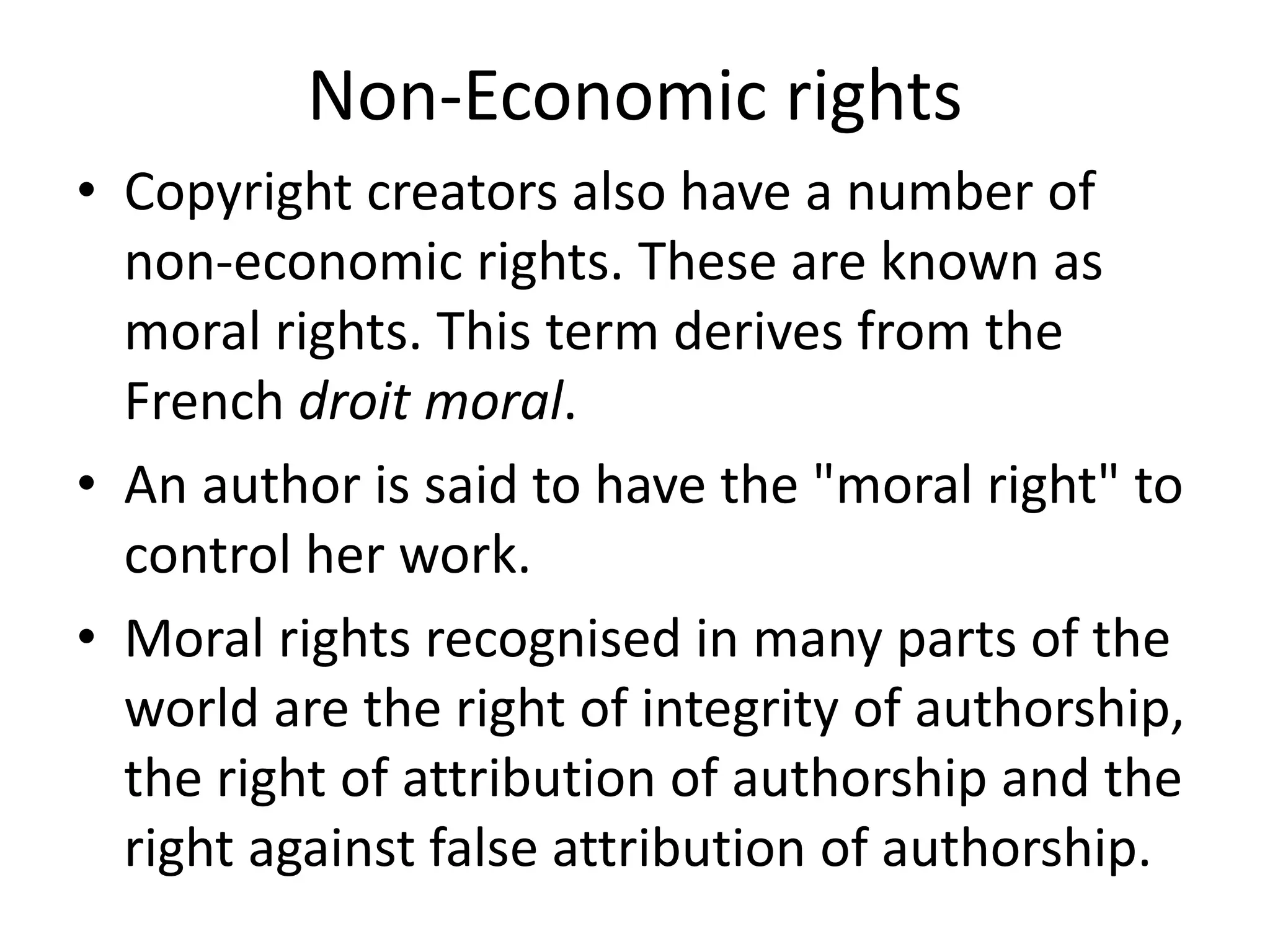 Non-Economic rights
• Copyright creators also have a number of
non-economic rights. These are known as
moral rights. This term derives from the
French droit moral.
• An author is said to have the "moral right" to
control her work.
• Moral rights recognised in many parts of the
world are the right of integrity of authorship,
the right of attribution of authorship and the
right against false attribution of authorship.
 