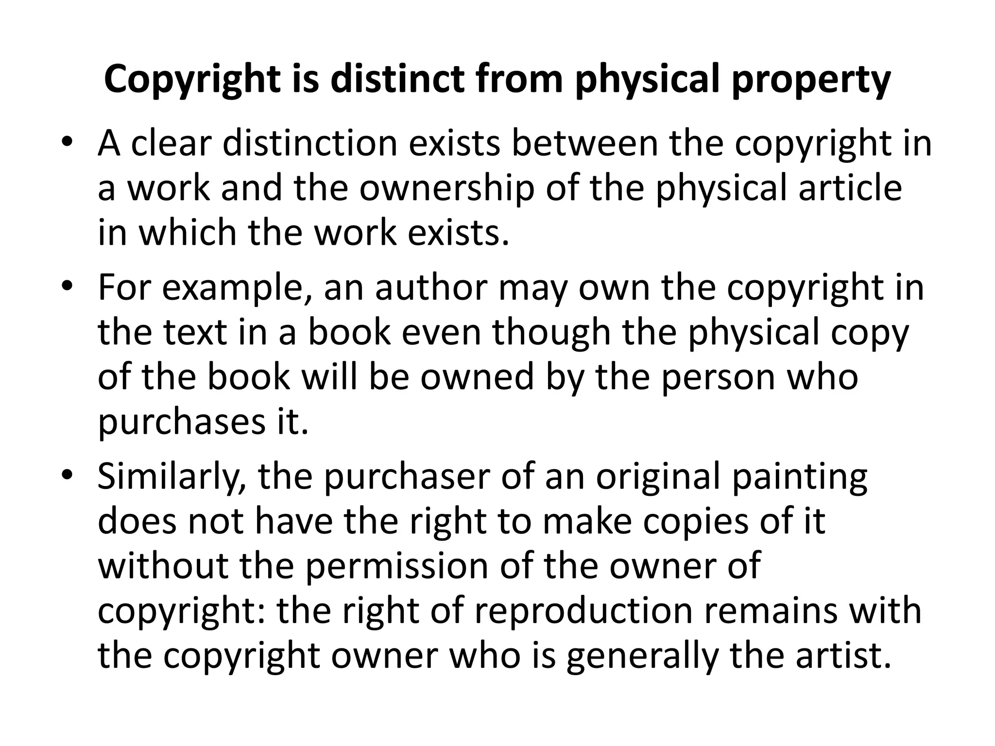 Copyright is distinct from physical property
• A clear distinction exists between the copyright in
a work and the ownership of the physical article
in which the work exists.
• For example, an author may own the copyright in
the text in a book even though the physical copy
of the book will be owned by the person who
purchases it.
• Similarly, the purchaser of an original painting
does not have the right to make copies of it
without the permission of the owner of
copyright: the right of reproduction remains with
the copyright owner who is generally the artist.
 