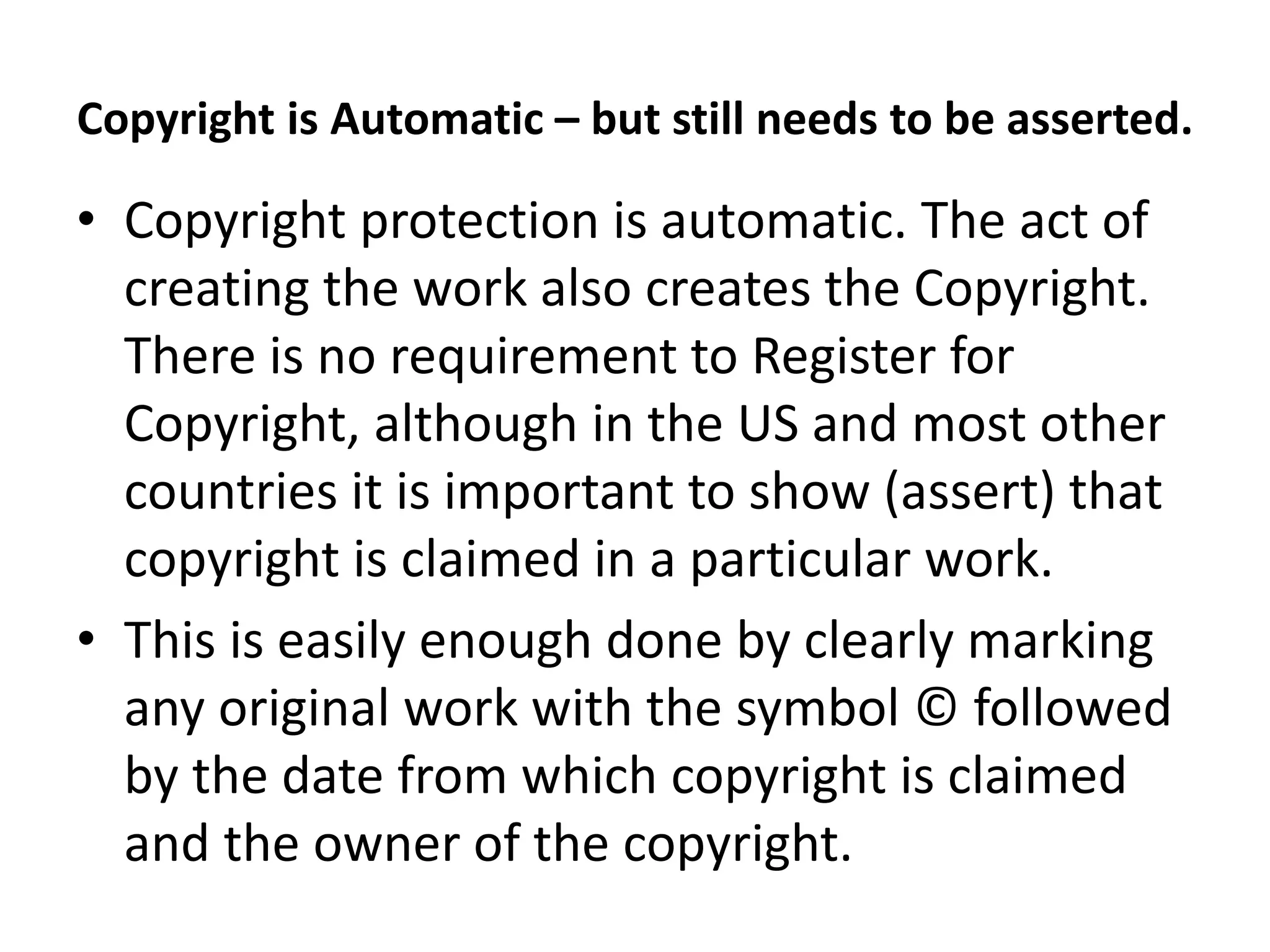 Copyright is Automatic – but still needs to be asserted.
• Copyright protection is automatic. The act of
creating the work also creates the Copyright.
There is no requirement to Register for
Copyright, although in the US and most other
countries it is important to show (assert) that
copyright is claimed in a particular work.
• This is easily enough done by clearly marking
any original work with the symbol © followed
by the date from which copyright is claimed
and the owner of the copyright.
 