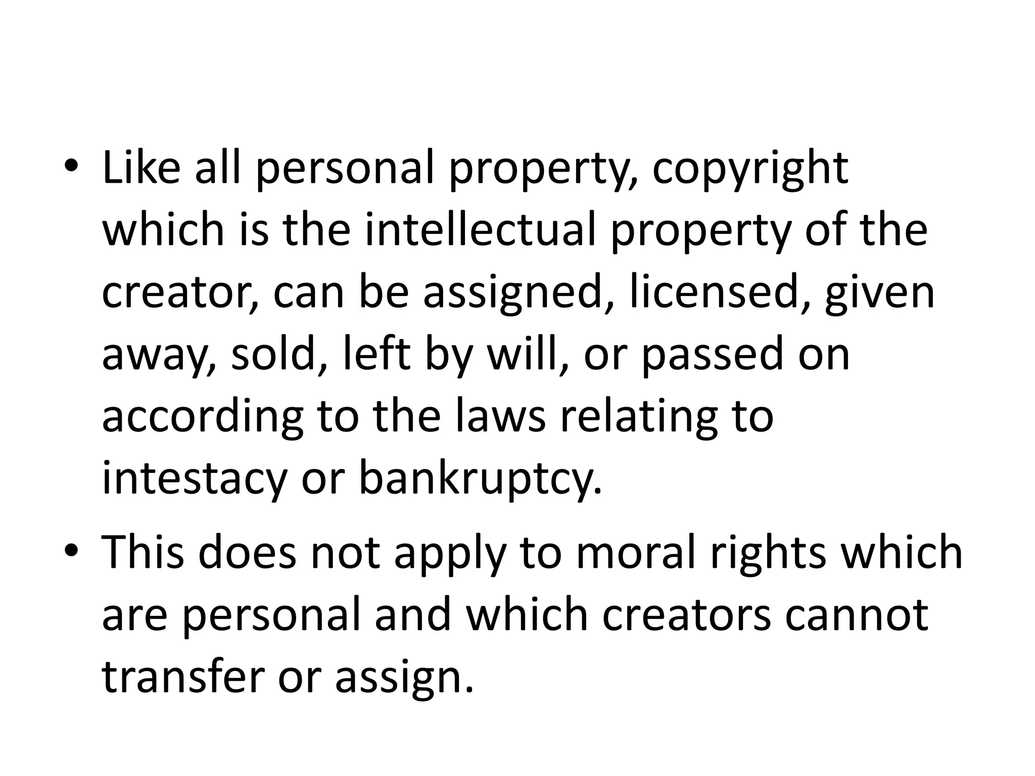 • Like all personal property, copyright
which is the intellectual property of the
creator, can be assigned, licensed, given
away, sold, left by will, or passed on
according to the laws relating to
intestacy or bankruptcy.
• This does not apply to moral rights which
are personal and which creators cannot
transfer or assign.
 