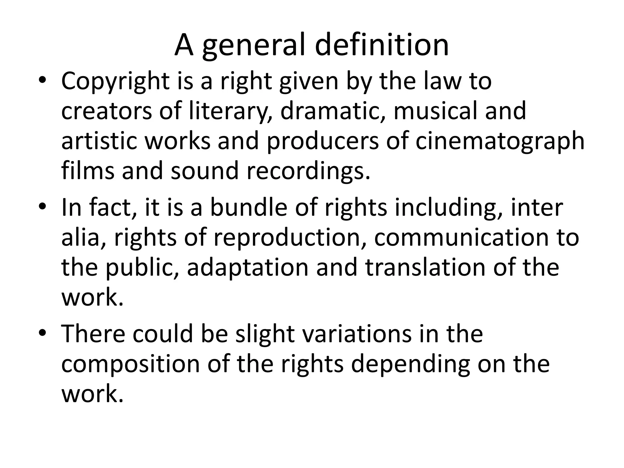 A general definition
• Copyright is a right given by the law to
creators of literary, dramatic, musical and
artistic works and producers of cinematograph
films and sound recordings.
• In fact, it is a bundle of rights including, inter
alia, rights of reproduction, communication to
the public, adaptation and translation of the
work.
• There could be slight variations in the
composition of the rights depending on the
work.
 