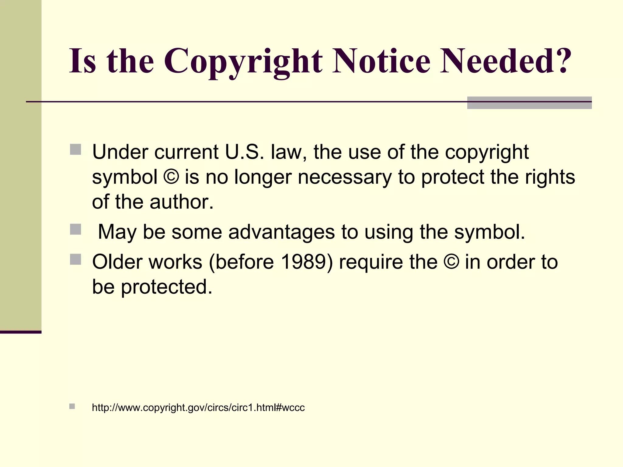 Is the Copyright Notice Needed?
 Under current U.S. law, the use of the copyright
symbol © is no longer necessary to protect the rights
of the author.
 May be some advantages to using the symbol.
 Older works (before 1989) require the © in order to
be protected.
 http://www.copyright.gov/circs/circ1.html#wccc
 