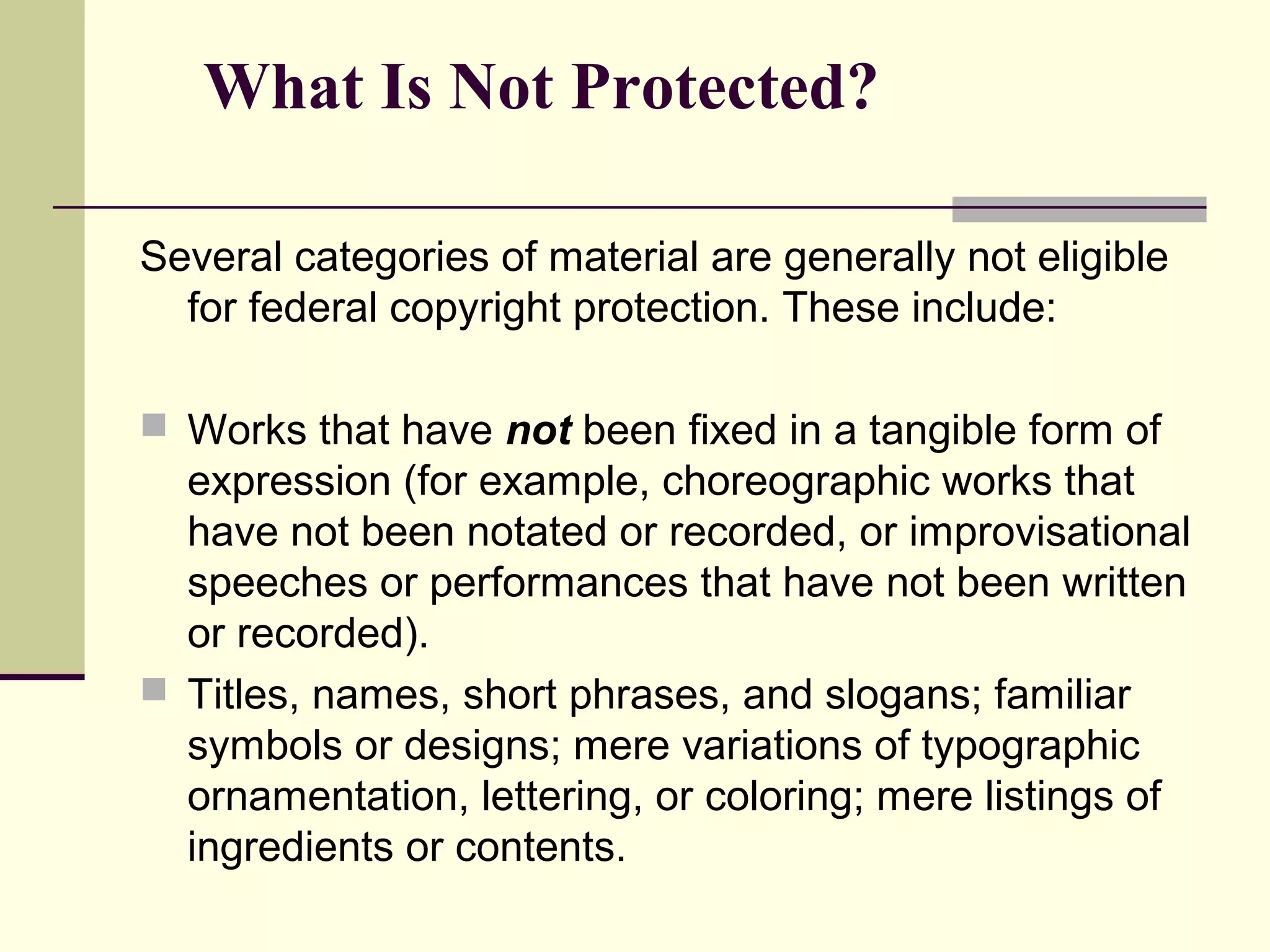 What Is Not Protected?
Several categories of material are generally not eligible
for federal copyright protection. These include:
 Works that have not been fixed in a tangible form of
expression (for example, choreographic works that
have not been notated or recorded, or improvisational
speeches or performances that have not been written
or recorded).
 Titles, names, short phrases, and slogans; familiar
symbols or designs; mere variations of typographic
ornamentation, lettering, or coloring; mere listings of
ingredients or contents.
 