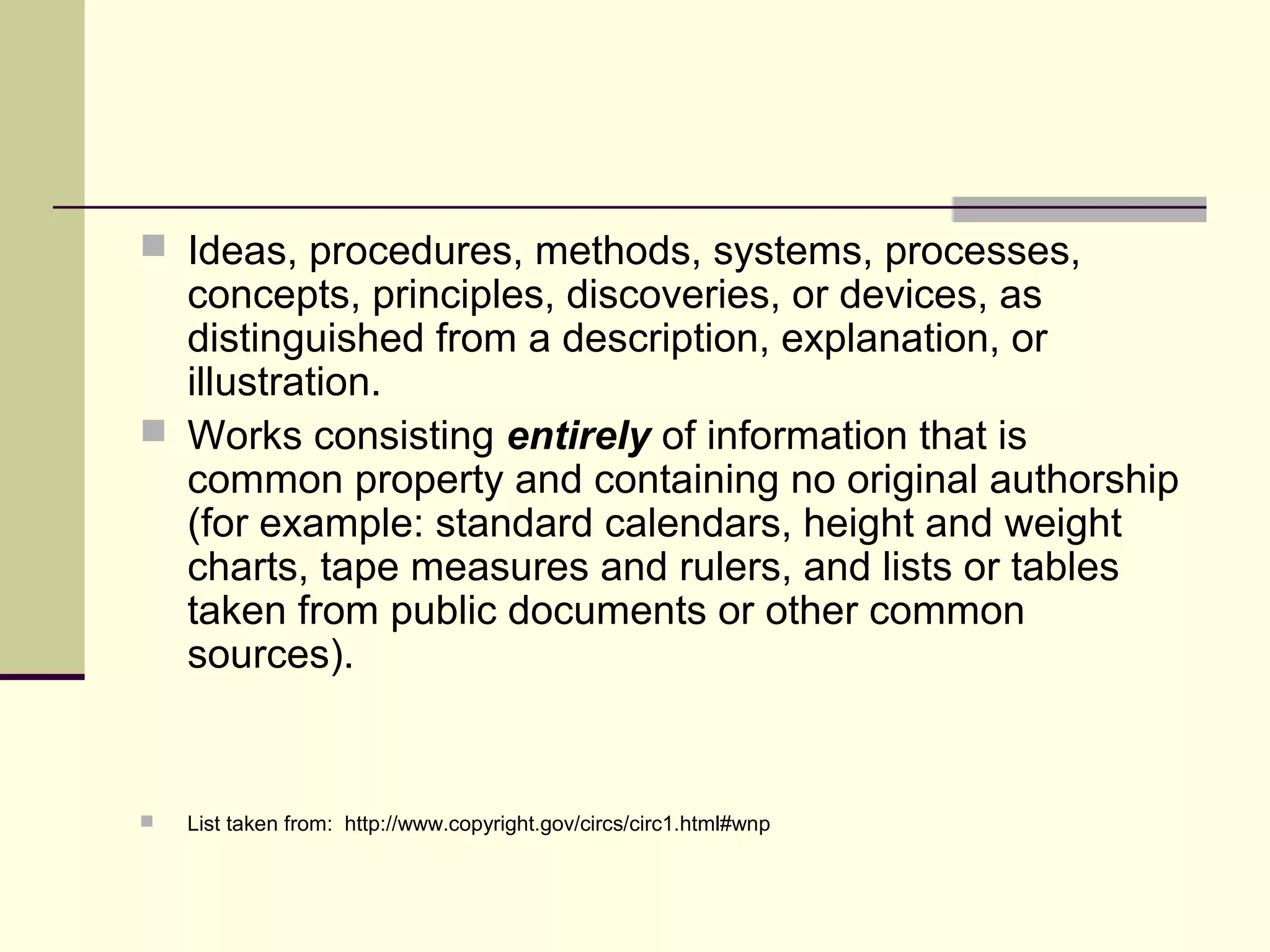  Ideas, procedures, methods, systems, processes,
concepts, principles, discoveries, or devices, as
distinguished from a description, explanation, or
illustration.
 Works consisting entirely of information that is
common property and containing no original authorship
(for example: standard calendars, height and weight
charts, tape measures and rulers, and lists or tables
taken from public documents or other common
sources).
 List taken from: http://www.copyright.gov/circs/circ1.html#wnp
 