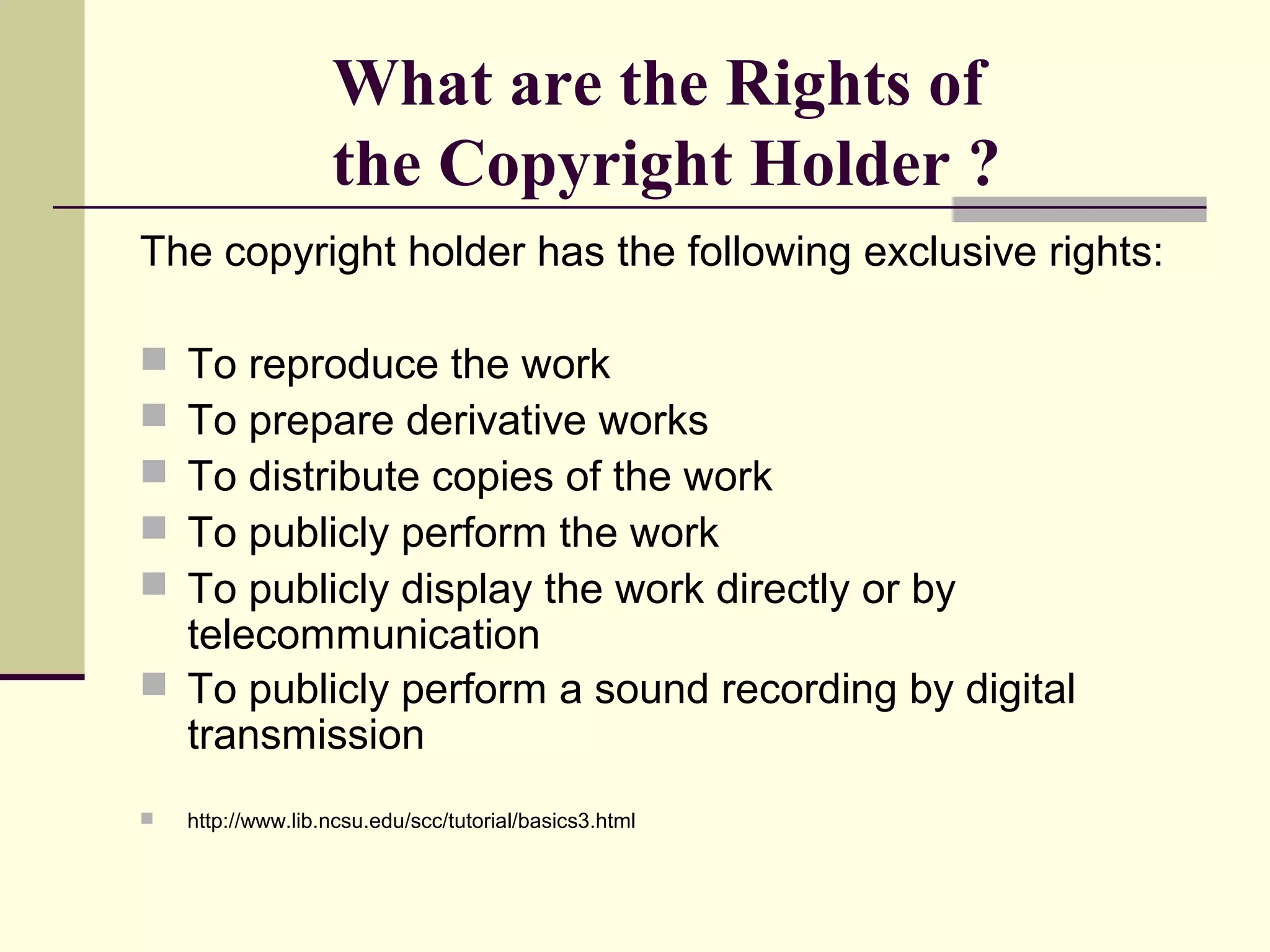 What are the Rights of
the Copyright Holder ?
The copyright holder has the following exclusive rights:
 To reproduce the work
 To prepare derivative works
 To distribute copies of the work
 To publicly perform the work
 To publicly display the work directly or by
telecommunication
 To publicly perform a sound recording by digital
transmission
 http://www.lib.ncsu.edu/scc/tutorial/basics3.html
 