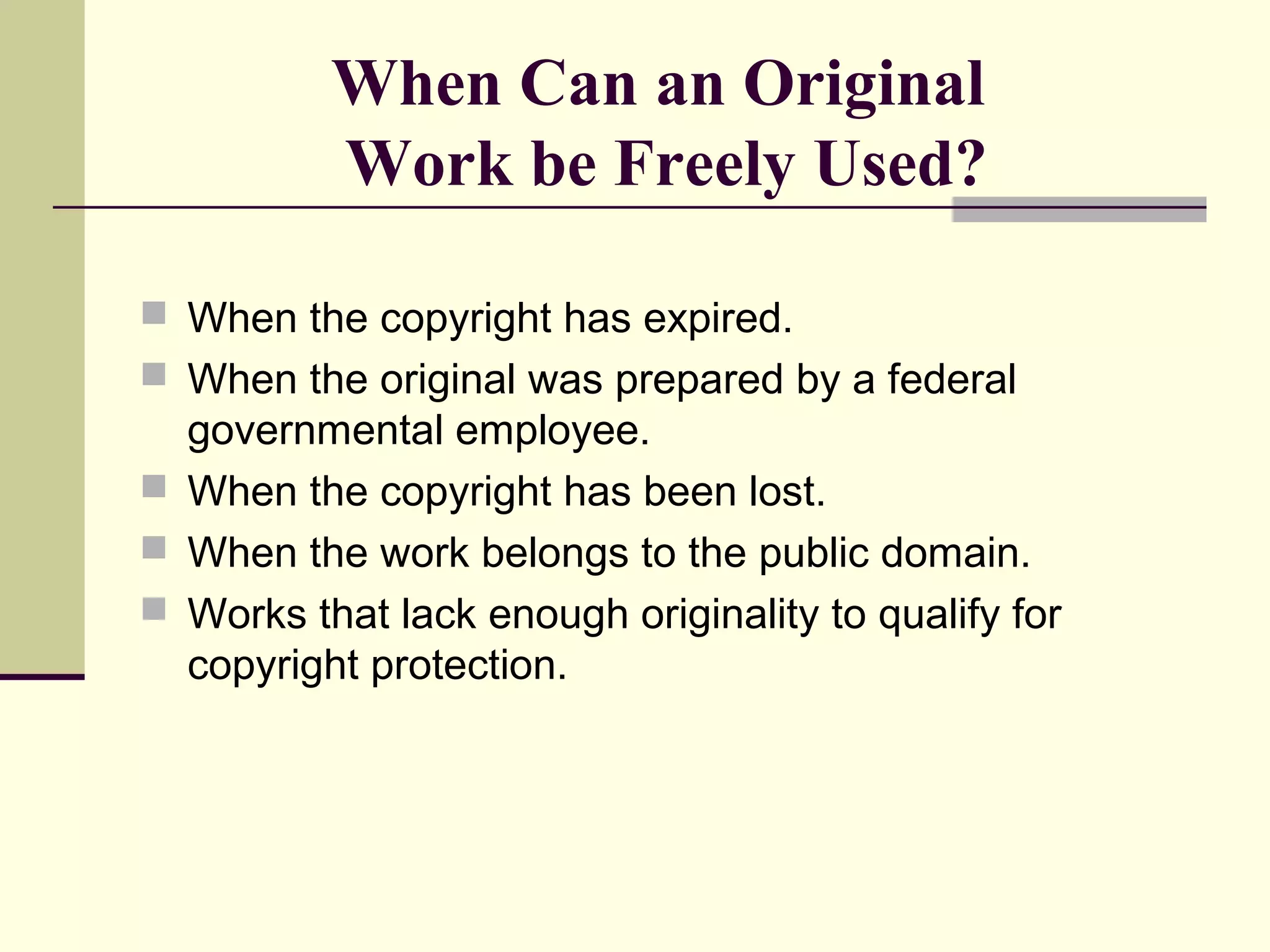 When Can an Original
Work be Freely Used?
 When the copyright has expired.
 When the original was prepared by a federal
governmental employee.
 When the copyright has been lost.
 When the work belongs to the public domain.
 Works that lack enough originality to qualify for
copyright protection.
 