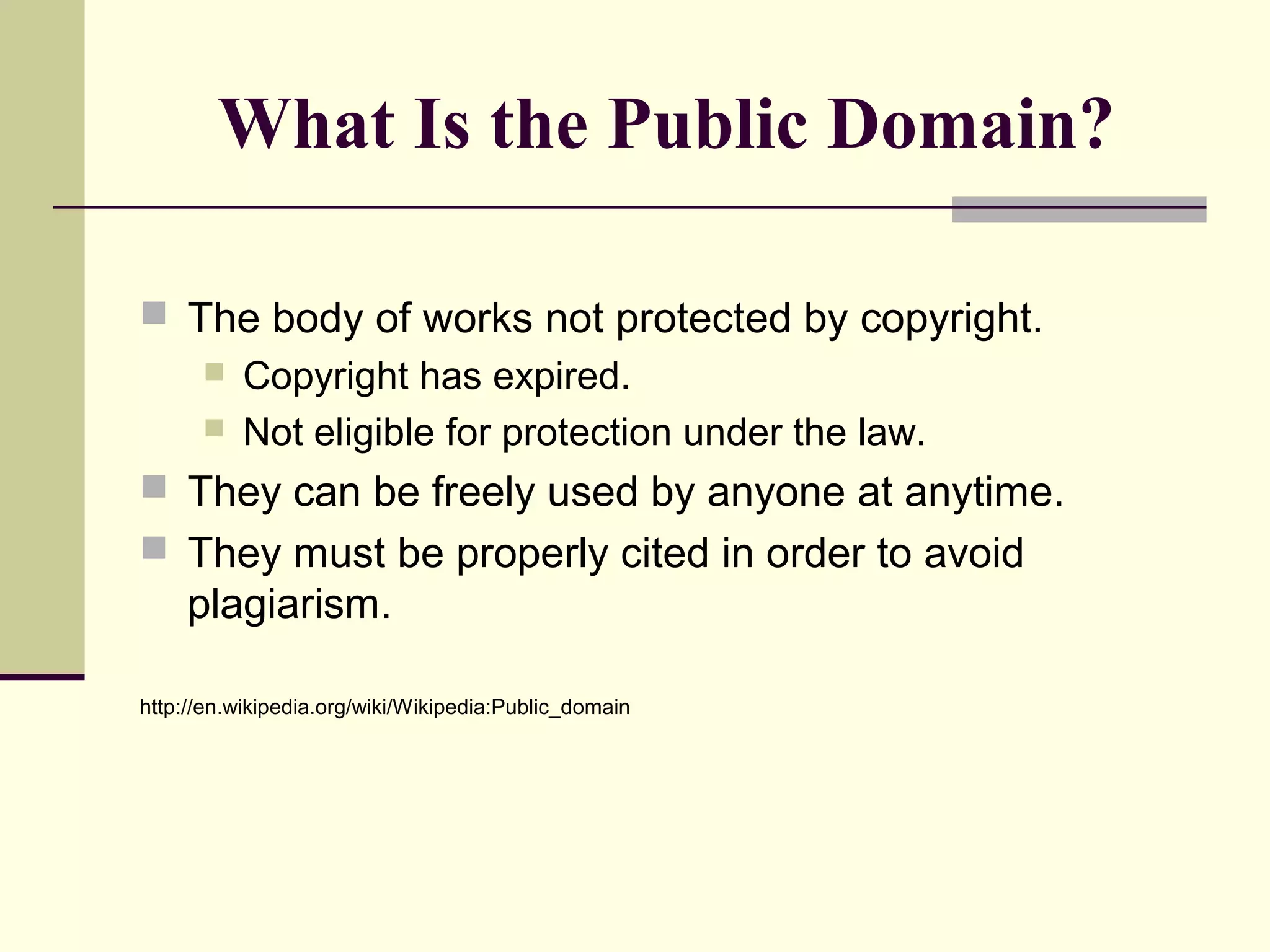 What Is the Public Domain?
 The body of works not protected by copyright.
 Copyright has expired.
 Not eligible for protection under the law.
 They can be freely used by anyone at anytime.
 They must be properly cited in order to avoid
plagiarism.
http://en.wikipedia.org/wiki/Wikipedia:Public_domain
 