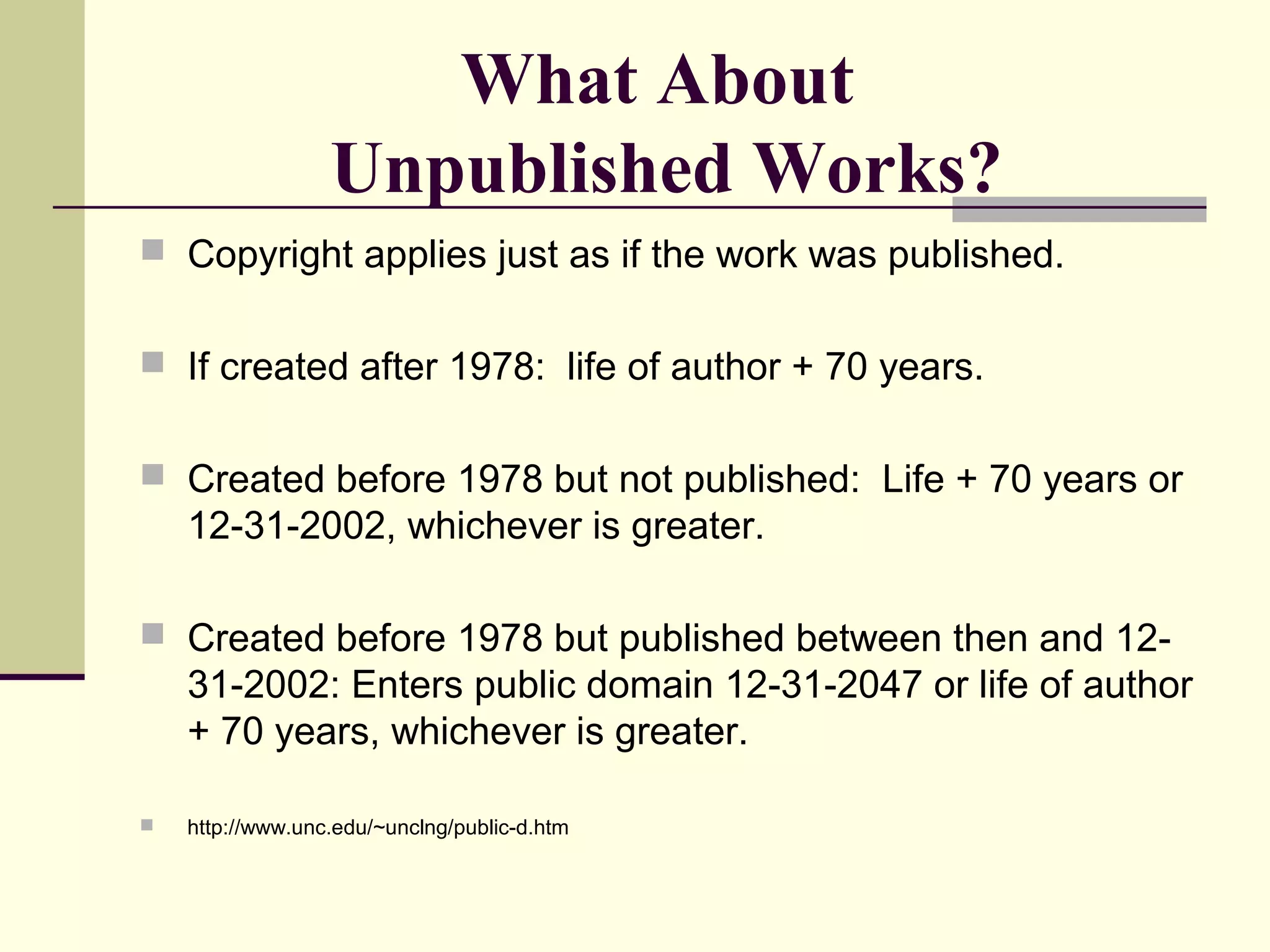 What About
Unpublished Works?
 Copyright applies just as if the work was published.
 If created after 1978: life of author + 70 years.
 Created before 1978 but not published: Life + 70 years or
12-31-2002, whichever is greater.
 Created before 1978 but published between then and 12-
31-2002: Enters public domain 12-31-2047 or life of author
+ 70 years, whichever is greater.
 http://www.unc.edu/~unclng/public-d.htm
 