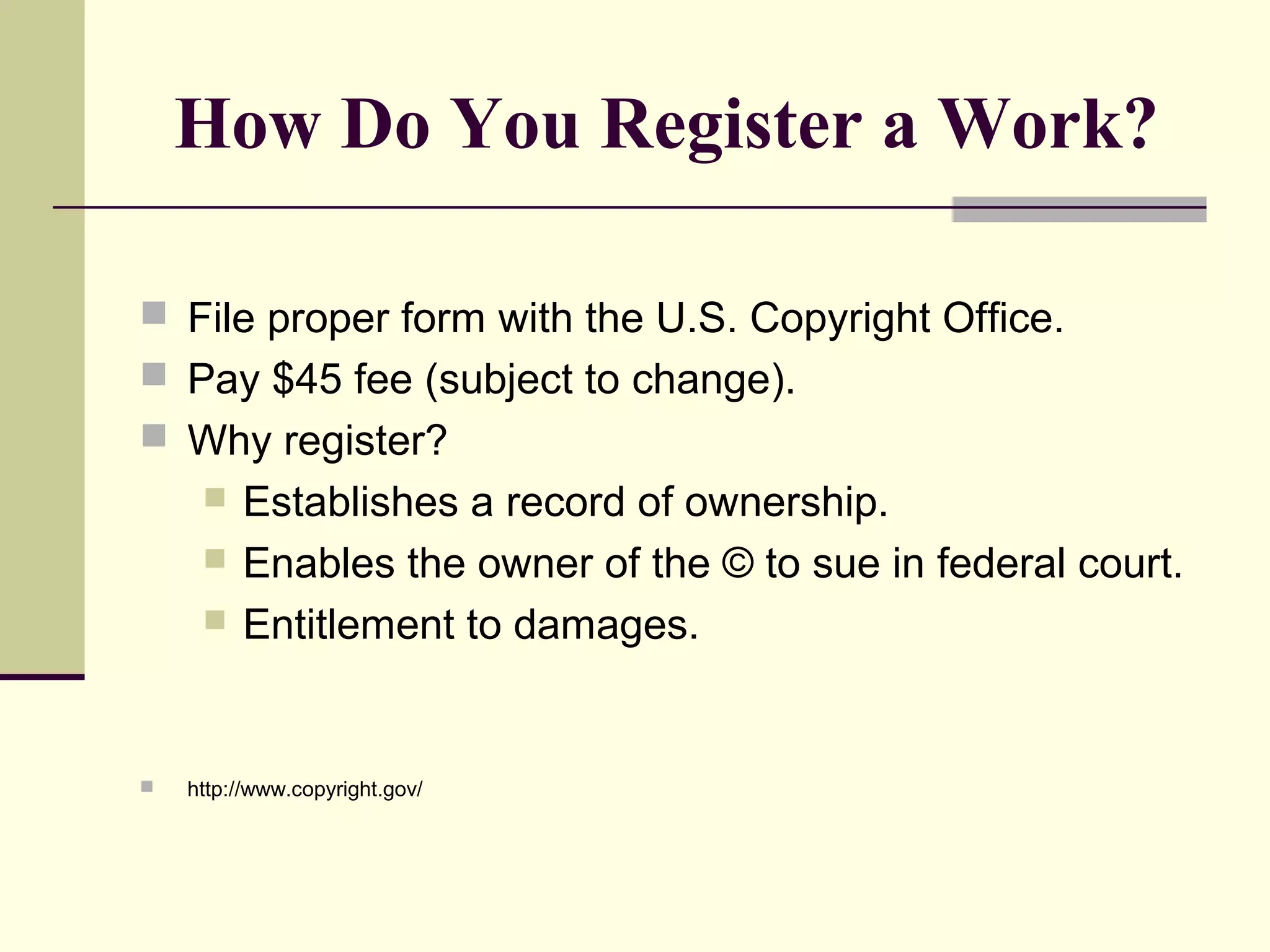 How Do You Register a Work?
 File proper form with the U.S. Copyright Office.
 Pay $45 fee (subject to change).
 Why register?
 Establishes a record of ownership.
 Enables the owner of the © to sue in federal court.
 Entitlement to damages.
 http://www.copyright.gov/
 